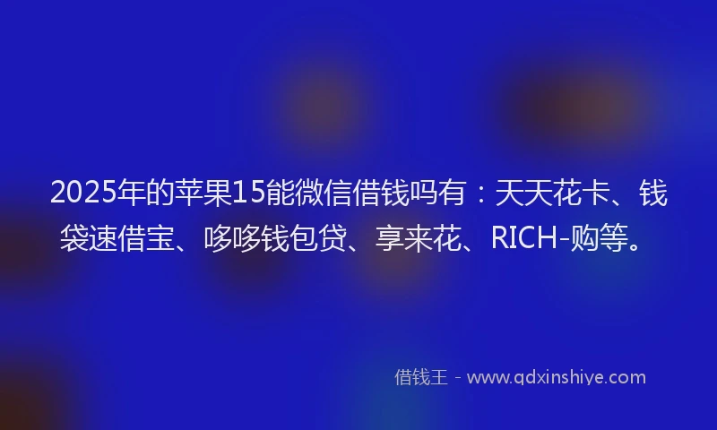 2025年的苹果15能微信借钱吗有：天天花卡、钱袋速借宝、哆哆钱包贷、享来花、RICH-购等。