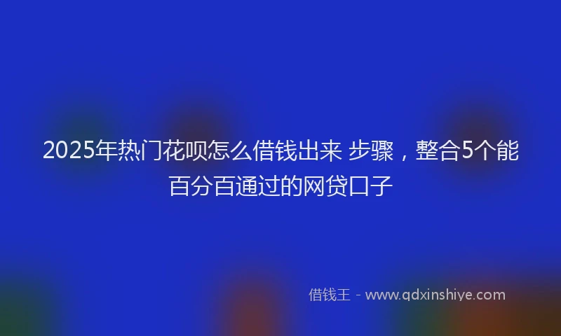 2025年热门花呗怎么借钱出来 步骤，整合5个能百分百通过的网贷口子