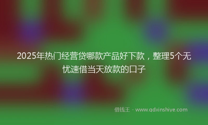 2025年热门经营贷哪款产品好下款，整理5个无忧速借当天放款的口子
