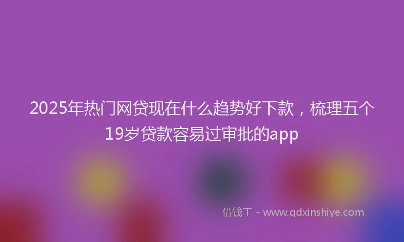 2025年热门网贷现在什么趋势好下款，梳理五个19岁贷款容易过审批的app