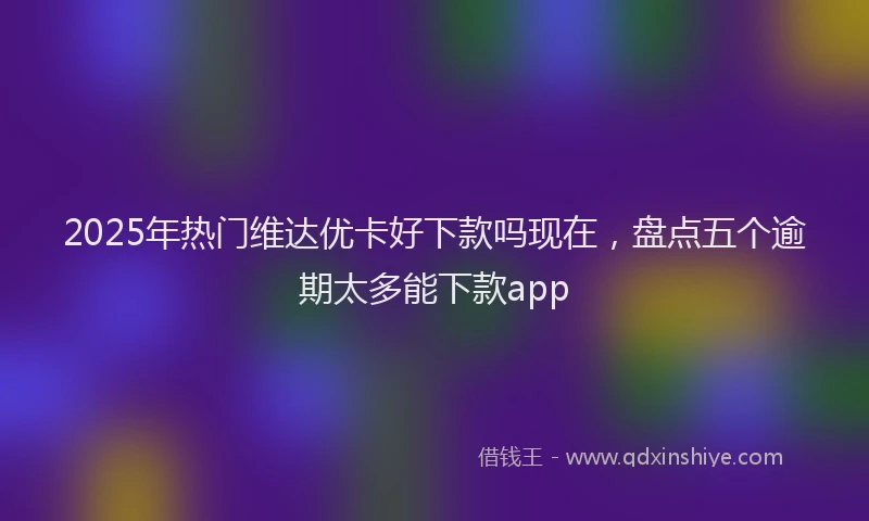 2025年热门维达优卡好下款吗现在，盘点五个逾期太多能下款app