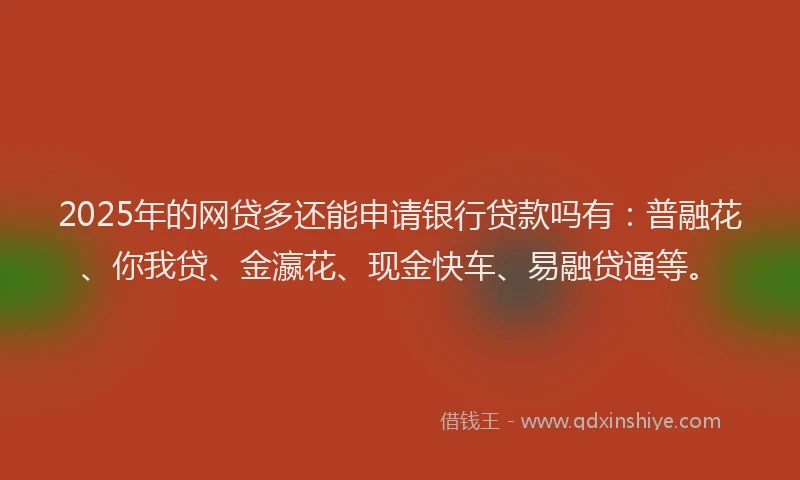 2025年的网贷多还能申请银行贷款吗有：普融花、你我贷、金瀛花、现金快车、易融贷通等。