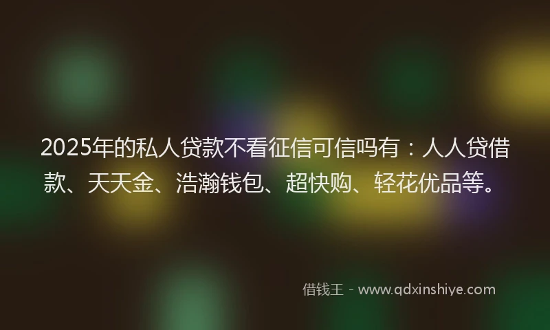 2025年的私人贷款不看征信可信吗有：人人贷借款、天天金、浩瀚钱包、超快购、轻花优品等。