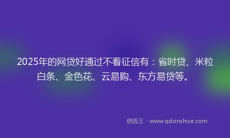 2025年的网贷好通过不看征信有：省时贷、米粒白条、金色花、云易购、东方易贷等。