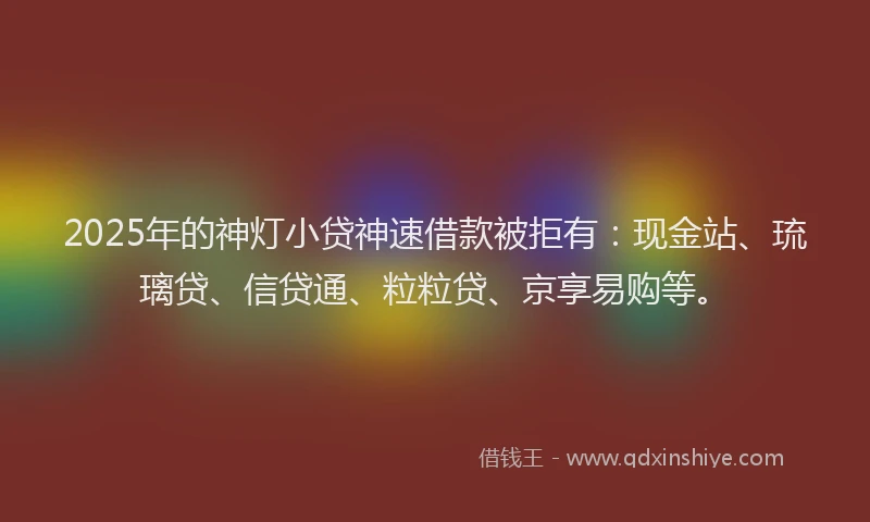 2025年的神灯小贷神速借款被拒有：现金站、琉璃贷、信贷通、粒粒贷、京享易购等。
