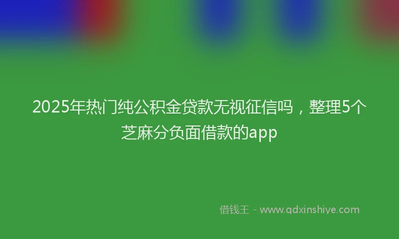 2025年热门纯公积金贷款无视征信吗，整理5个芝麻分负面借款的app