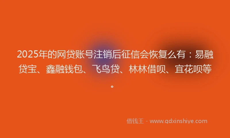 2025年的网贷账号注销后征信会恢复么有：易融贷宝、鑫融钱包、飞鸟贷、林林借呗、宜花呗等。