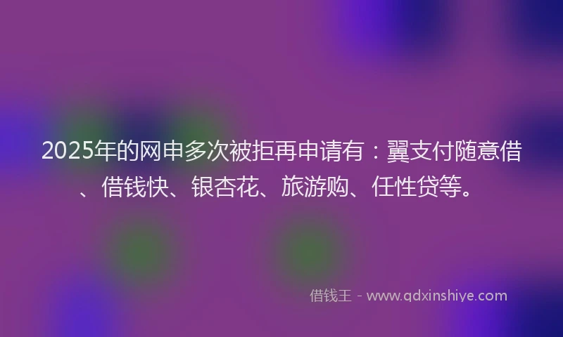 2025年的网申多次被拒再申请有：翼支付随意借、借钱快、银杏花、旅游购、任性贷等。