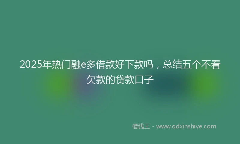 2025年热门融e多借款好下款吗，总结五个不看欠款的贷款口子