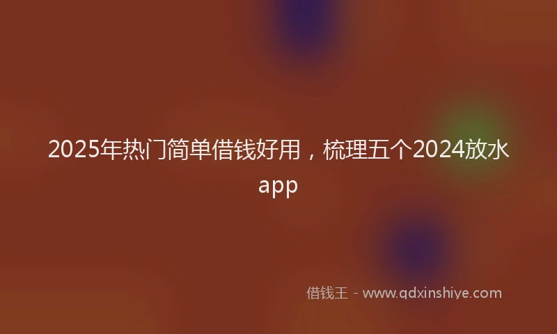 2025年热门简单借钱好用，梳理五个2024放水app