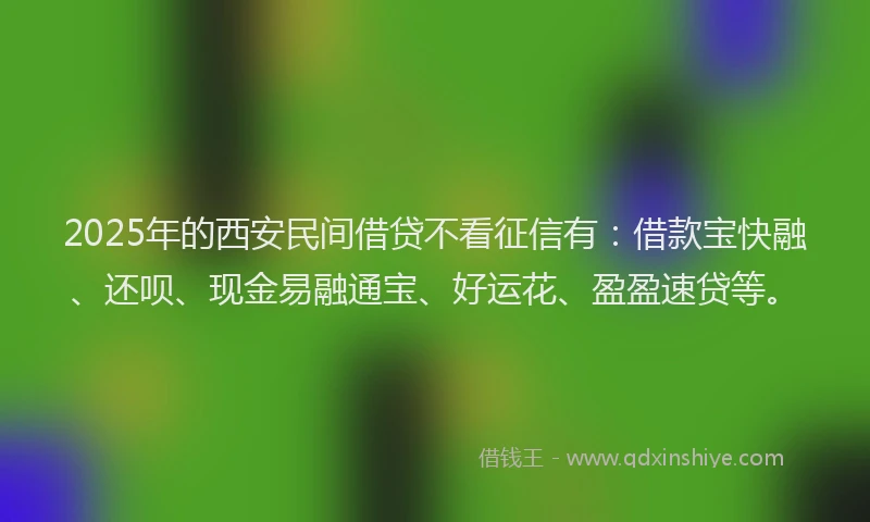 2025年的西安民间借贷不看征信有：借款宝快融、还呗、现金易融通宝、好运花、盈盈速贷等。