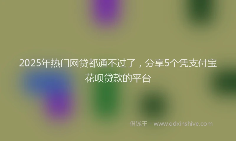 2025年热门网贷都通不过了，分享5个凭支付宝花呗贷款的平台