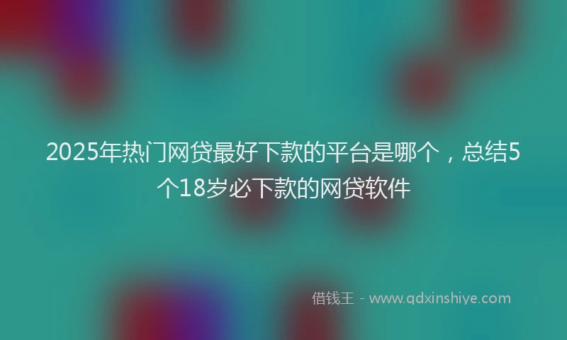 2025年热门网贷最好下款的平台是哪个，总结5个18岁必下款的网贷软件