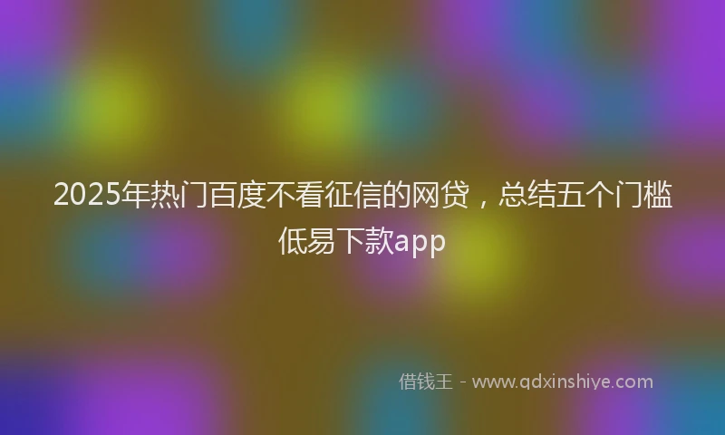 2025年热门百度不看征信的网贷，总结五个门槛低易下款app