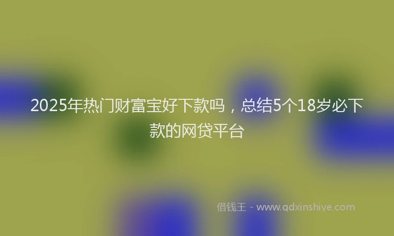 2025年热门财富宝好下款吗，总结5个18岁必下款的网贷平台