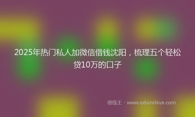 2025年热门私人加微信借钱沈阳，梳理五个轻松贷10万的口子