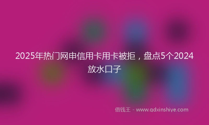 2025年热门网申信用卡用卡被拒，盘点5个2024放水口子