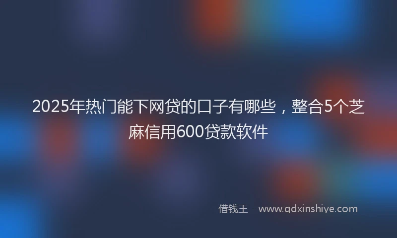 2025年热门能下网贷的口子有哪些，整合5个芝麻信用600贷款软件