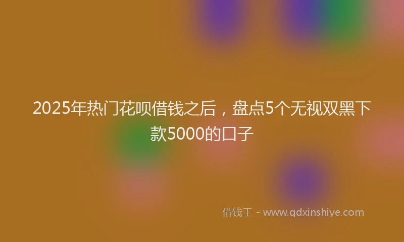2025年热门花呗借钱之后，盘点5个无视双黑下款5000的口子