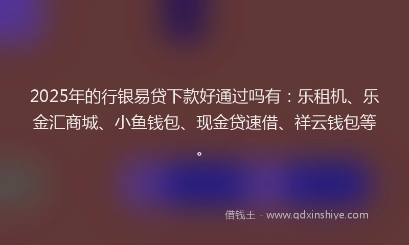 2025年的行银易贷下款好通过吗有：乐租机、乐金汇商城、小鱼钱包、现金贷速借、祥云钱包等。