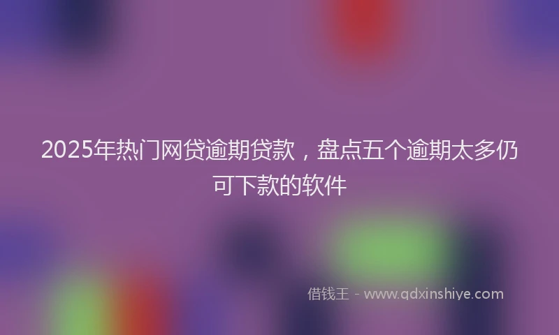 2025年热门网贷逾期贷款，盘点五个逾期太多仍可下款的软件