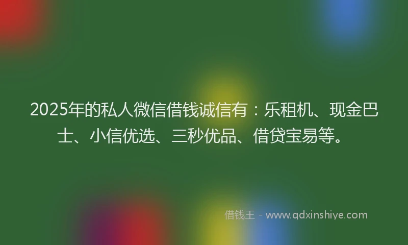 2025年的私人微信借钱诚信有：乐租机、现金巴士、小信优选、三秒优品、借贷宝易等。