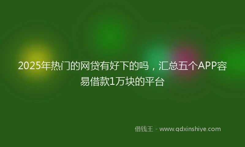 2025年热门的网贷有好下的吗，汇总五个APP容易借款1万块的平台