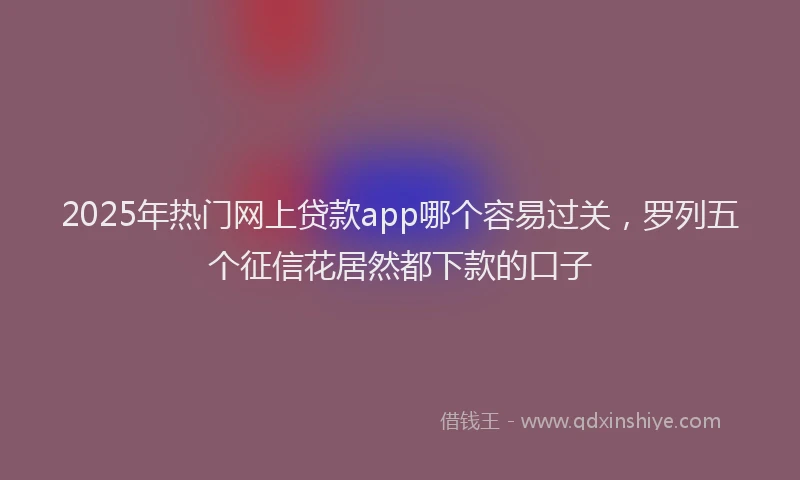 2025年热门网上贷款app哪个容易过关，罗列五个征信花居然都下款的口子