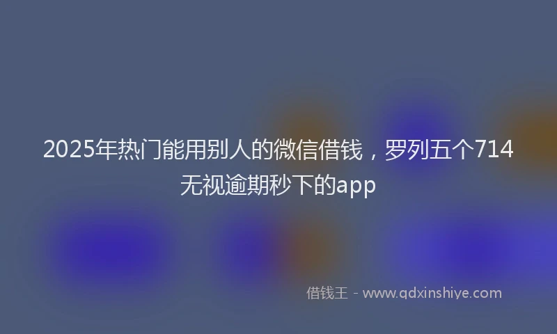 2025年热门能用别人的微信借钱，罗列五个714无视逾期秒下的app