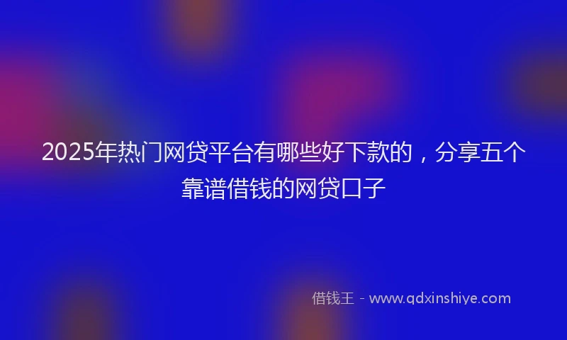 2025年热门网贷平台有哪些好下款的，分享五个靠谱借钱的网贷口子