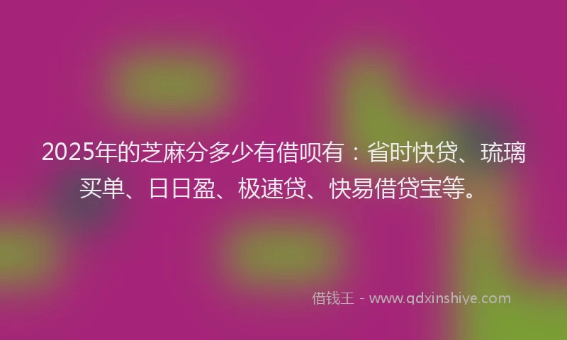 2025年的芝麻分多少有借呗有：省时快贷、琉璃买单、日日盈、极速贷、快易借贷宝等。