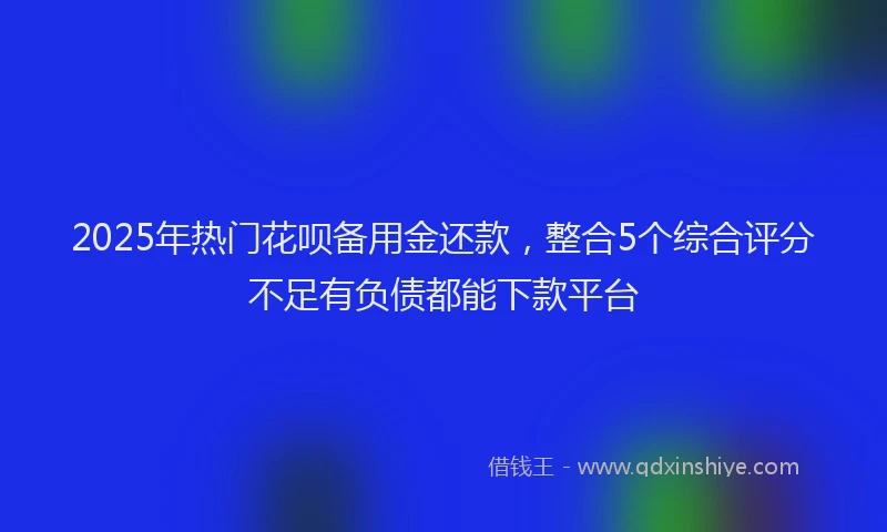 2025年热门花呗备用金还款，整合5个综合评分不足有负债都能下款平台