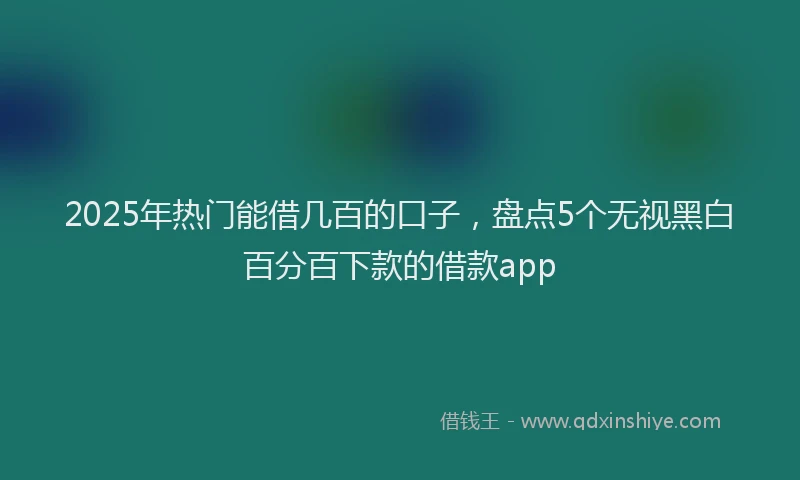 2025年热门能借几百的口子，盘点5个无视黑白百分百下款的借款app
