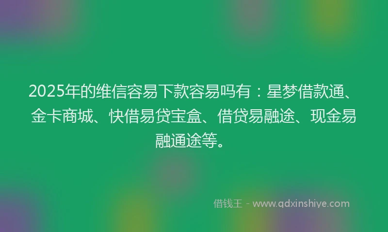 2025年的维信容易下款容易吗有：星梦借款通、金卡商城、快借易贷宝盒、借贷易融途、现金易融通途等。