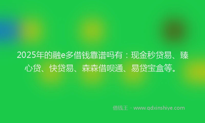 2025年的融e多借钱靠谱吗有：现金秒贷易、臻心贷、快贷易、森森借呗通、易贷宝盒等。