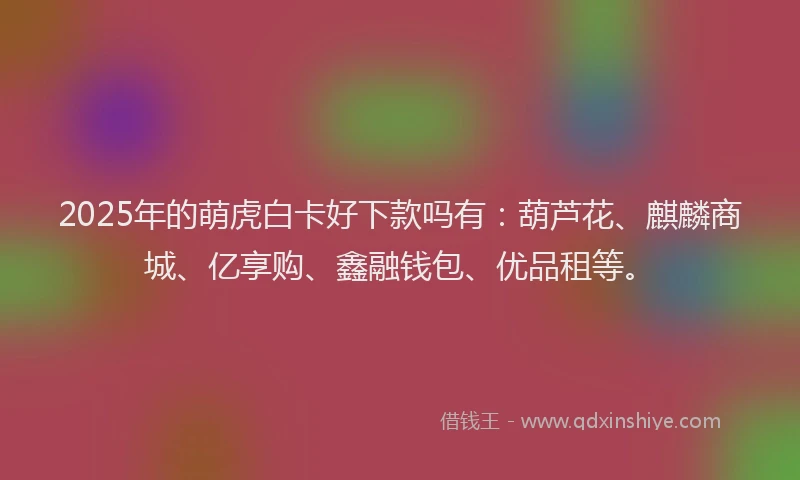 2025年的萌虎白卡好下款吗有：葫芦花、麒麟商城、亿享购、鑫融钱包、优品租等。