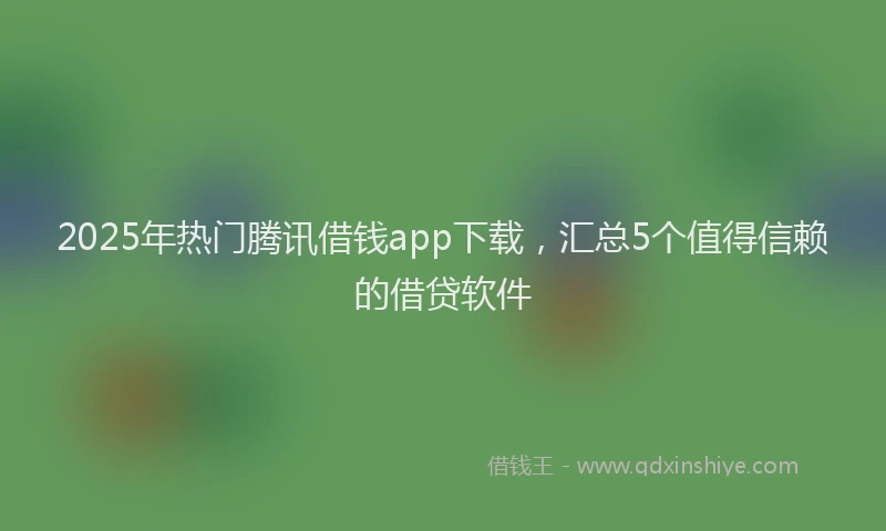 2025年热门腾讯借钱app下载，汇总5个值得信赖的借贷软件