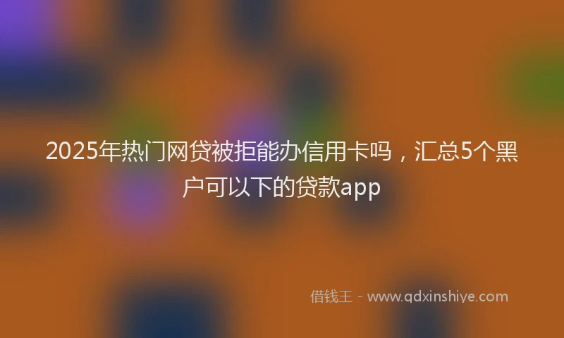2025年热门网贷被拒能办信用卡吗，汇总5个黑户可以下的贷款app