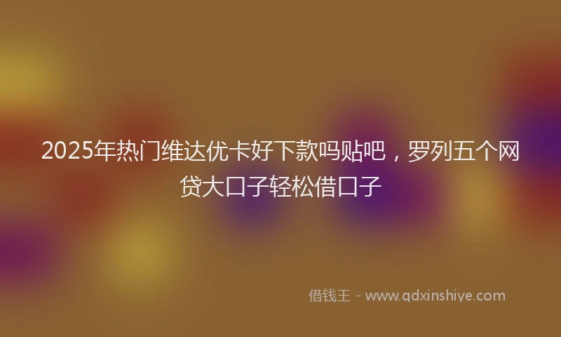 2025年热门维达优卡好下款吗贴吧，罗列五个网贷大口子轻松借口子