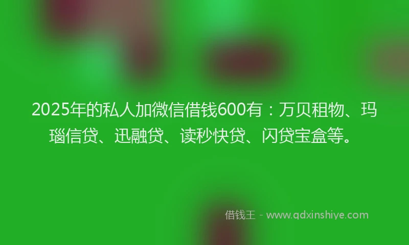 2025年的私人加微信借钱600有：万贝租物、玛瑙信贷、迅融贷、读秒快贷、闪贷宝盒等。