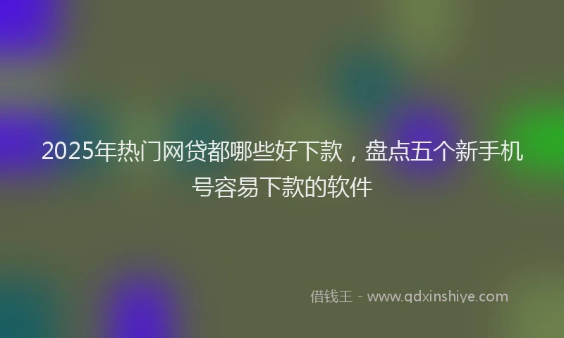 2025年热门网贷都哪些好下款，盘点五个新手机号容易下款的软件