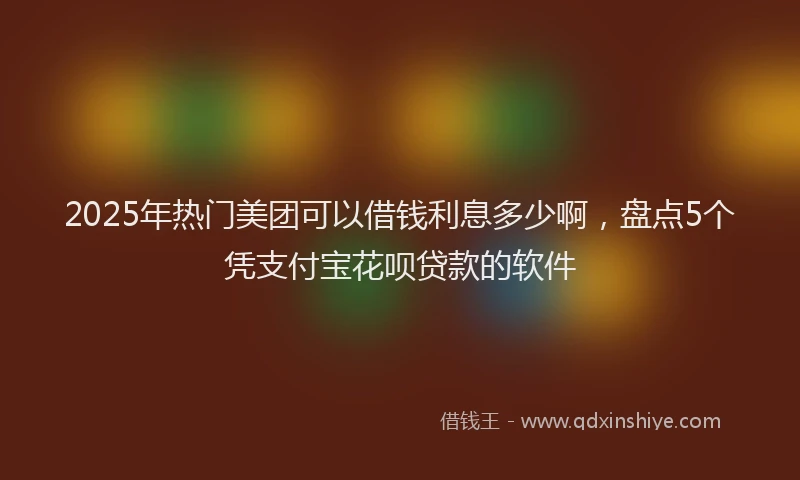2025年热门美团可以借钱利息多少啊，盘点5个凭支付宝花呗贷款的软件