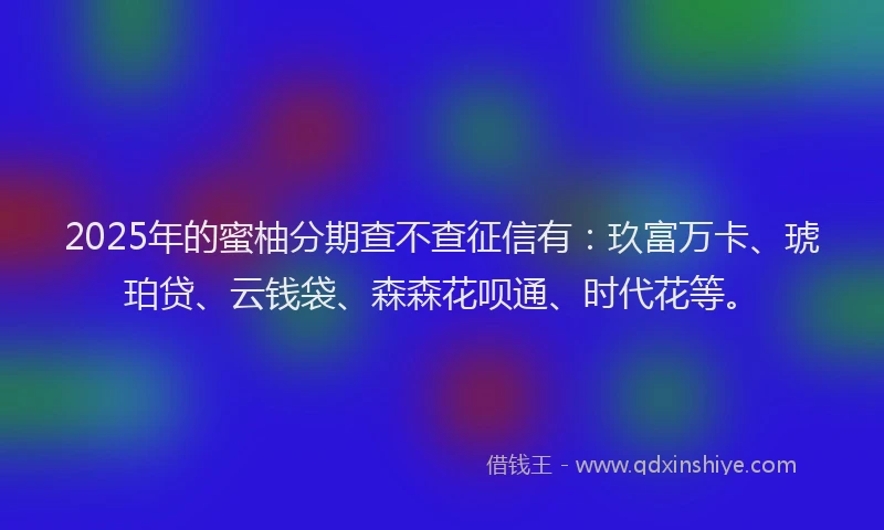 2025年的蜜柚分期查不查征信有：玖富万卡、琥珀贷、云钱袋、森森花呗通、时代花等。