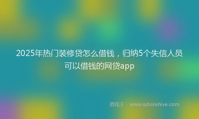 2025年热门装修贷怎么借钱，归纳5个失信人员可以借钱的网贷app
