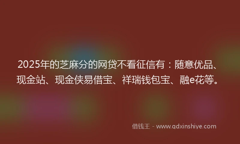 2025年的芝麻分的网贷不看征信有：随意优品、现金站、现金侠易借宝、祥瑞钱包宝、融e花等。