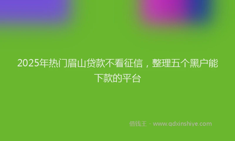 2025年热门眉山贷款不看征信，整理五个黑户能下款的平台