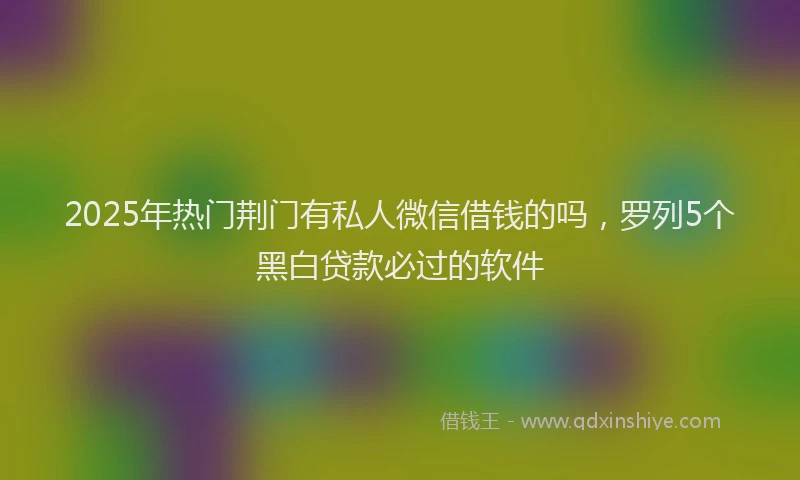 2025年热门荆门有私人微信借钱的吗，罗列5个黑白贷款必过的软件