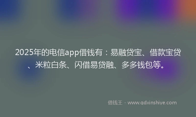 2025年的电信app借钱有：易融贷宝、借款宝贷、米粒白条、闪借易贷融、多多钱包等。