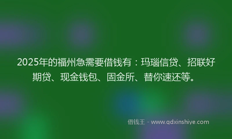 2025年的福州急需要借钱有：玛瑙信贷、招联好期贷、现金钱包、固金所、替你速还等。