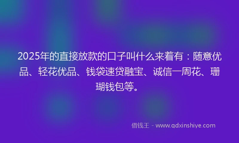 2025年的直接放款的口子叫什么来着有：随意优品、轻花优品、钱袋速贷融宝、诚信一周花、珊瑚钱包等。